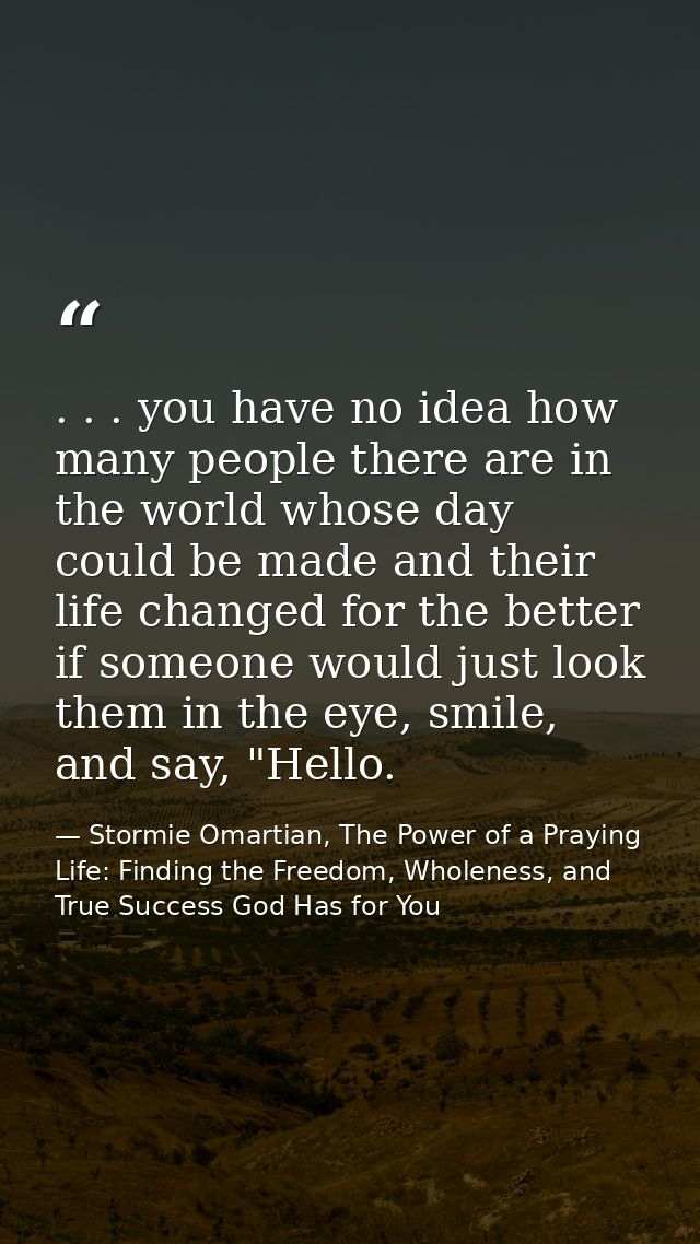 . . . you have no idea how many people there are in the world whose day could be made and their life changed for the bet — Stormie Omartian, The Power of a Praying Life: Finding the Freedom, Wholeness, and True Success God Has for You