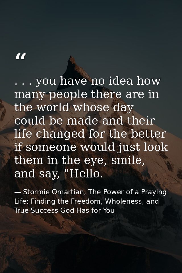 . . . you have no idea how many people there are in the world whose day could be made and their life changed for the bet — Stormie Omartian, The Power of a Praying Life: Finding the Freedom, Wholeness, and True Success God Has for You