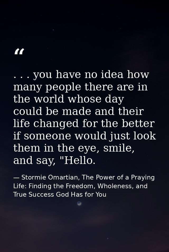 . . . you have no idea how many people there are in the world whose day could be made and their life changed for the bet — Stormie Omartian, The Power of a Praying Life: Finding the Freedom, Wholeness, and True Success God Has for You