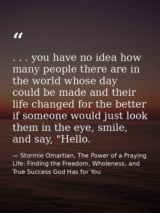 . . . you have no idea how many people there are in the world whose day could be made and their life changed for the bet — Stormie Omartian, The Power of a Praying Life: Finding the Freedom, Wholeness, and True Success God Has for You
