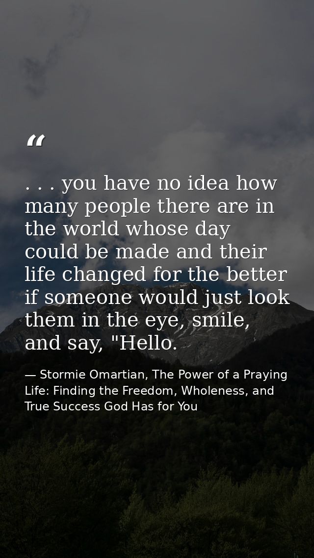 . . . you have no idea how many people there are in the world whose day could be made and their life changed for the bet — Stormie Omartian, The Power of a Praying Life: Finding the Freedom, Wholeness, and True Success God Has for You