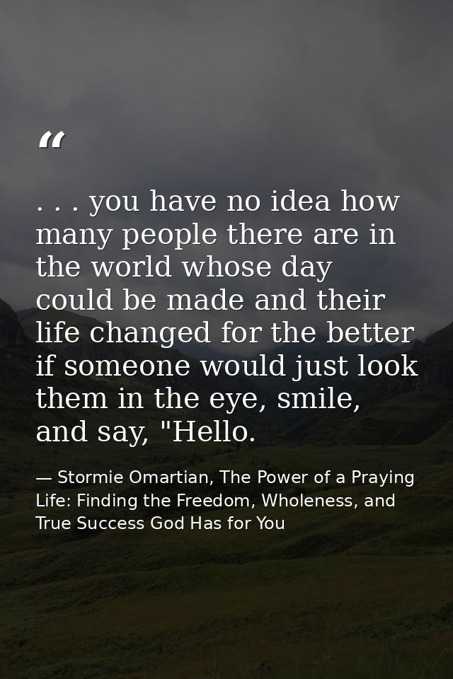 . . . you have no idea how many people there are in the world whose day could be made and their life changed for the bet — Stormie Omartian, The Power of a Praying Life: Finding the Freedom, Wholeness, and True Success God Has for You