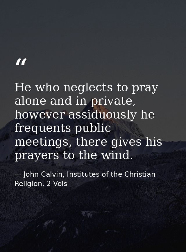 He who neglects to pray alone and in private, however assiduously he frequents public meetings, there gives his prayers  — John Calvin, Institutes of the Christian Religion, 2 Vols
