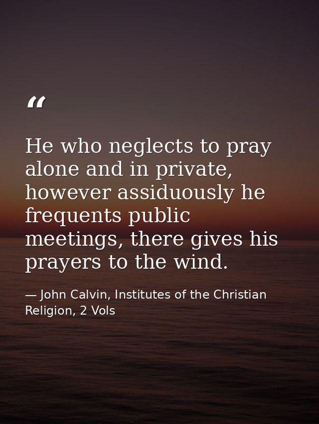 He who neglects to pray alone and in private, however assiduously he frequents public meetings, there gives his prayers  — John Calvin, Institutes of the Christian Religion, 2 Vols