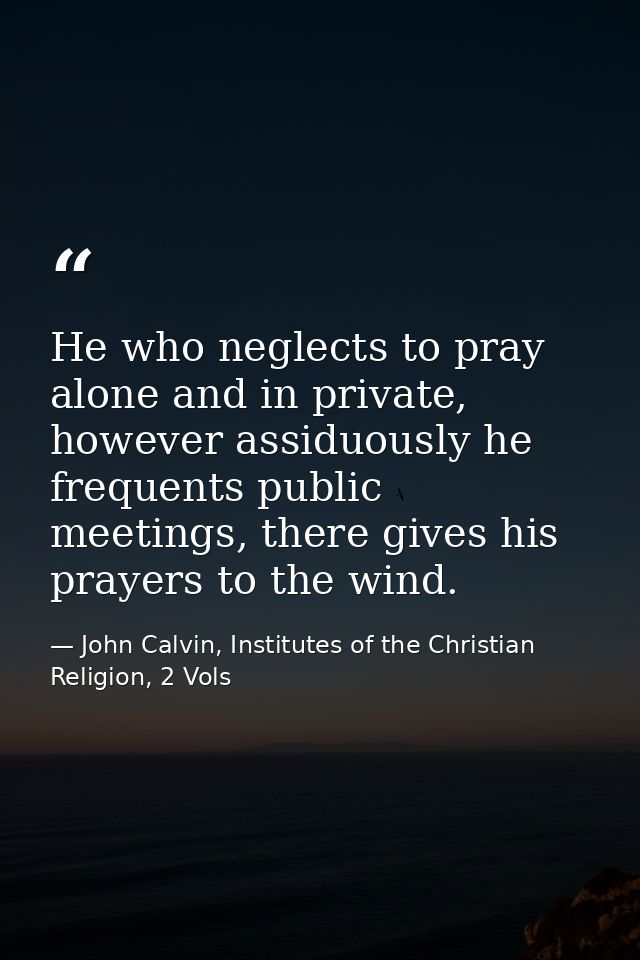 He who neglects to pray alone and in private, however assiduously he frequents public meetings, there gives his prayers  — John Calvin, Institutes of the Christian Religion, 2 Vols