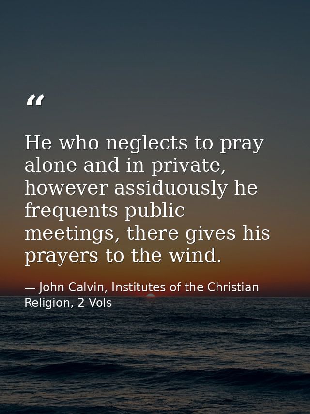 He who neglects to pray alone and in private, however assiduously he frequents public meetings, there gives his prayers  — John Calvin, Institutes of the Christian Religion, 2 Vols