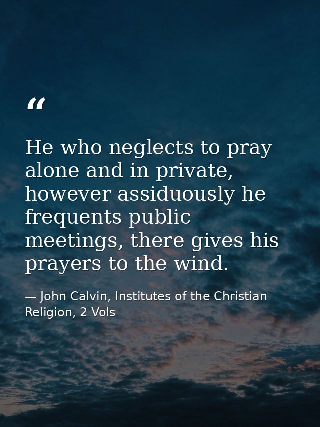 He who neglects to pray alone and in private, however assiduously he frequents public meetings, there gives his prayers  — John Calvin, Institutes of the Christian Religion, 2 Vols