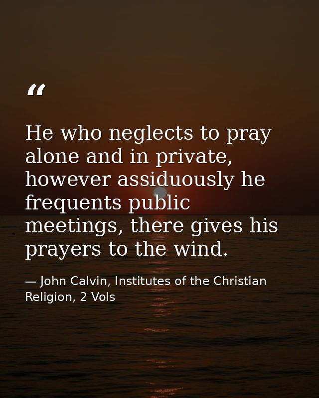 He who neglects to pray alone and in private, however assiduously he frequents public meetings, there gives his prayers  — John Calvin, Institutes of the Christian Religion, 2 Vols