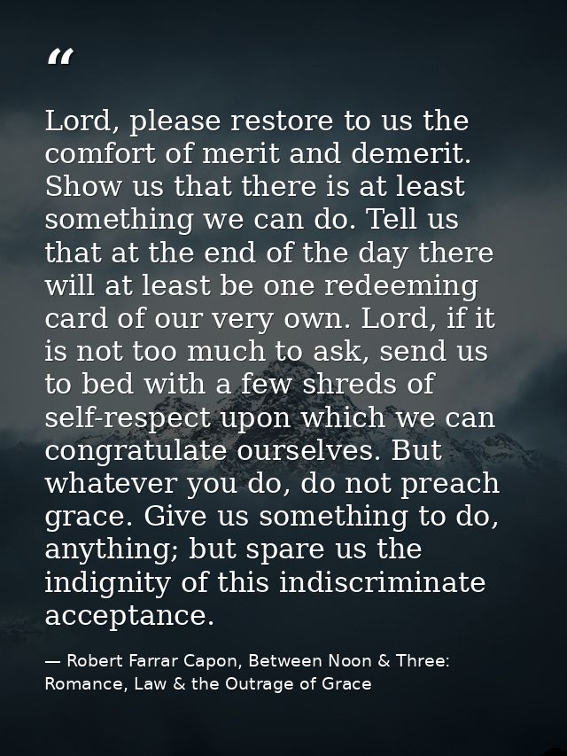Lord, please restore to us the comfort of merit and demerit. Show us that there is at least something we can do. Tell us — Robert Farrar Capon, Between Noon & Three: Romance, Law & the Outrage of Grace