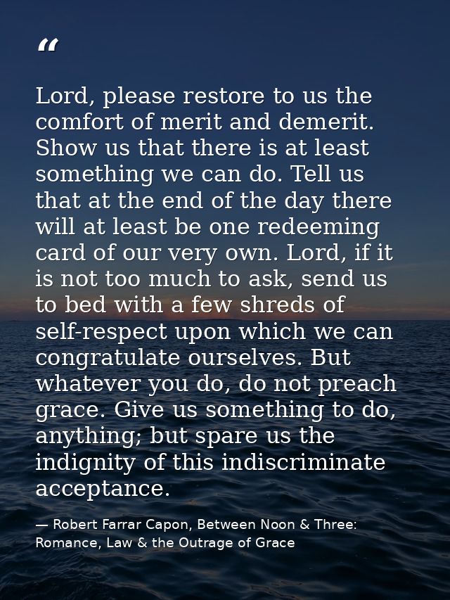 Lord, please restore to us the comfort of merit and demerit. Show us that there is at least something we can do. Tell us — Robert Farrar Capon, Between Noon & Three: Romance, Law & the Outrage of Grace