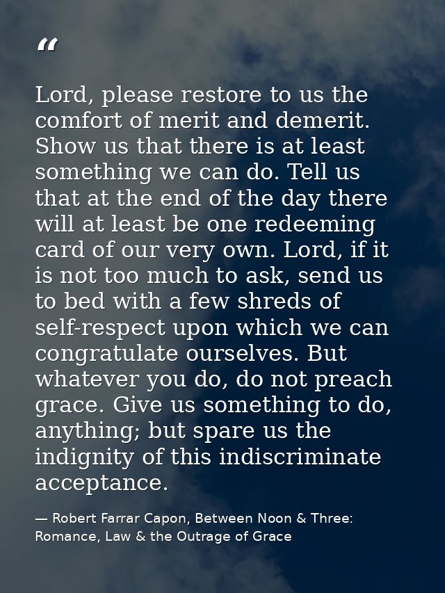 Lord, please restore to us the comfort of merit and demerit. Show us that there is at least something we can do. Tell us — Robert Farrar Capon, Between Noon & Three: Romance, Law & the Outrage of Grace