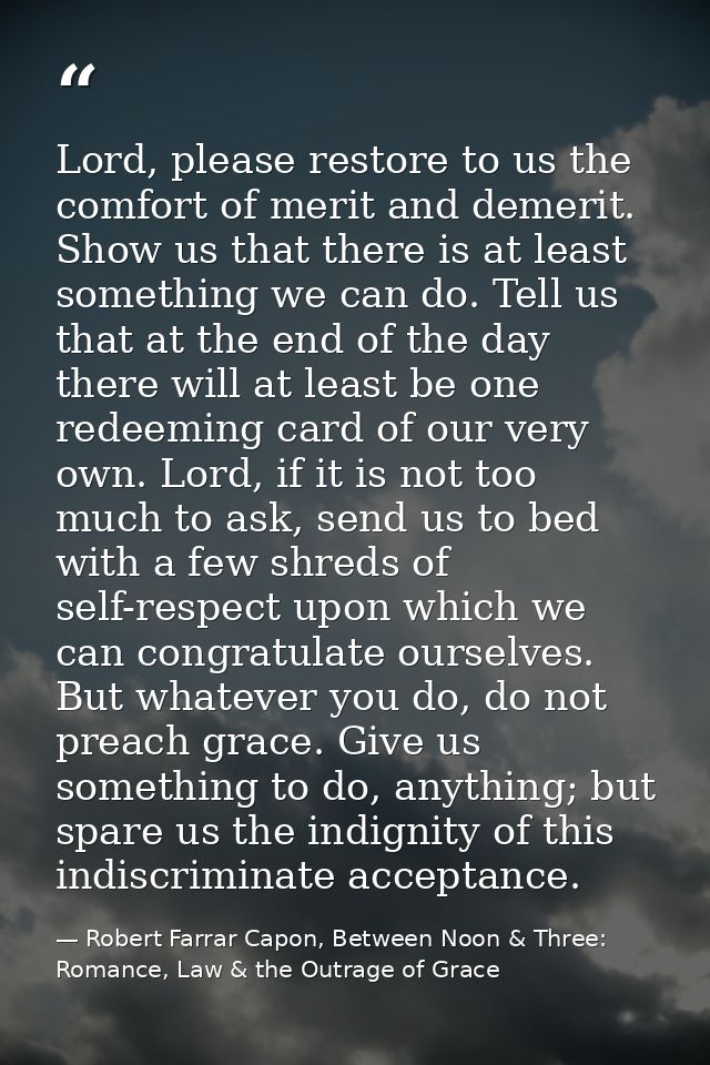 Lord, please restore to us the comfort of merit and demerit. Show us that there is at least something we can do. Tell us — Robert Farrar Capon, Between Noon & Three: Romance, Law & the Outrage of Grace