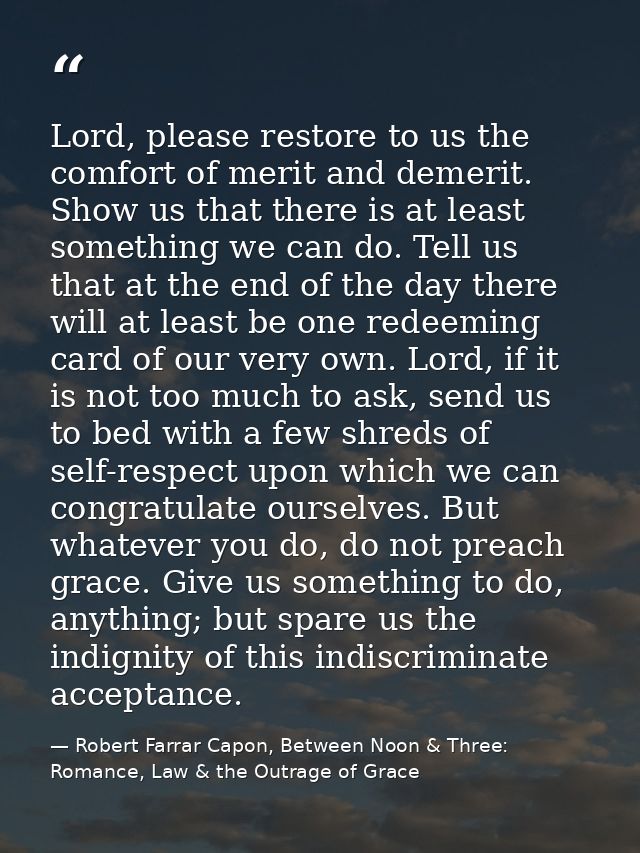 Lord, please restore to us the comfort of merit and demerit. Show us that there is at least something we can do. Tell us — Robert Farrar Capon, Between Noon & Three: Romance, Law & the Outrage of Grace