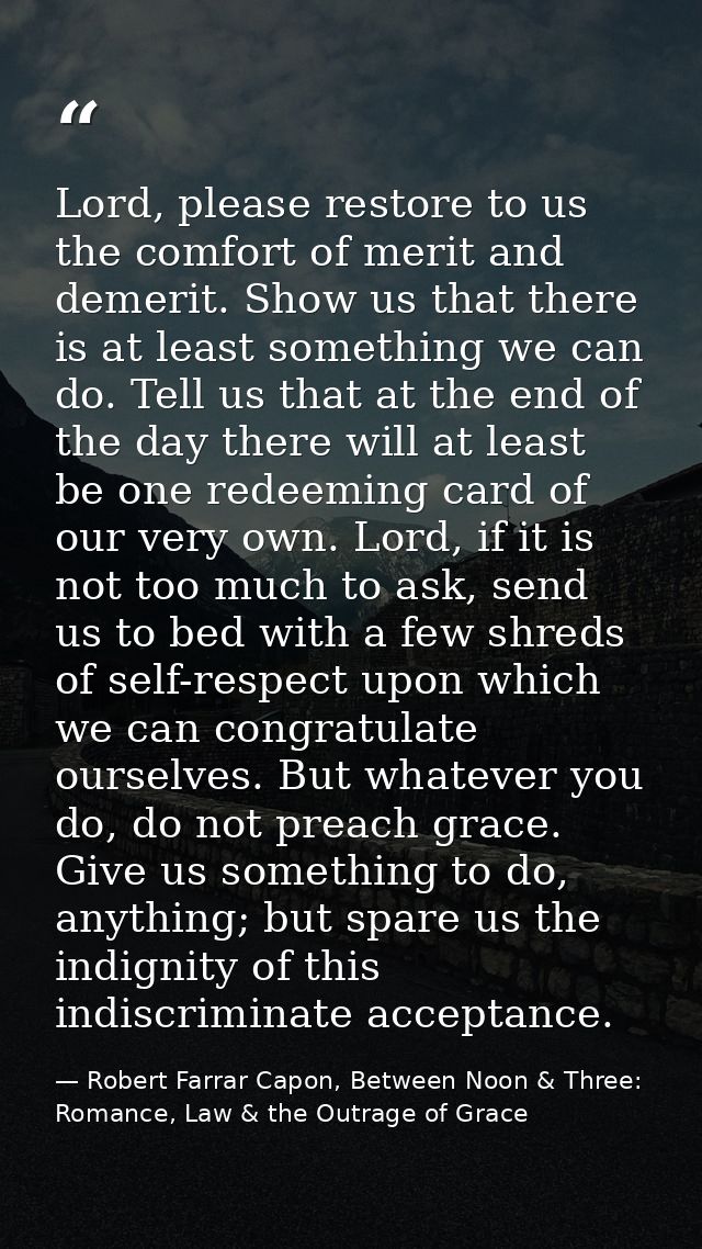 Lord, please restore to us the comfort of merit and demerit. Show us that there is at least something we can do. Tell us — Robert Farrar Capon, Between Noon & Three: Romance, Law & the Outrage of Grace
