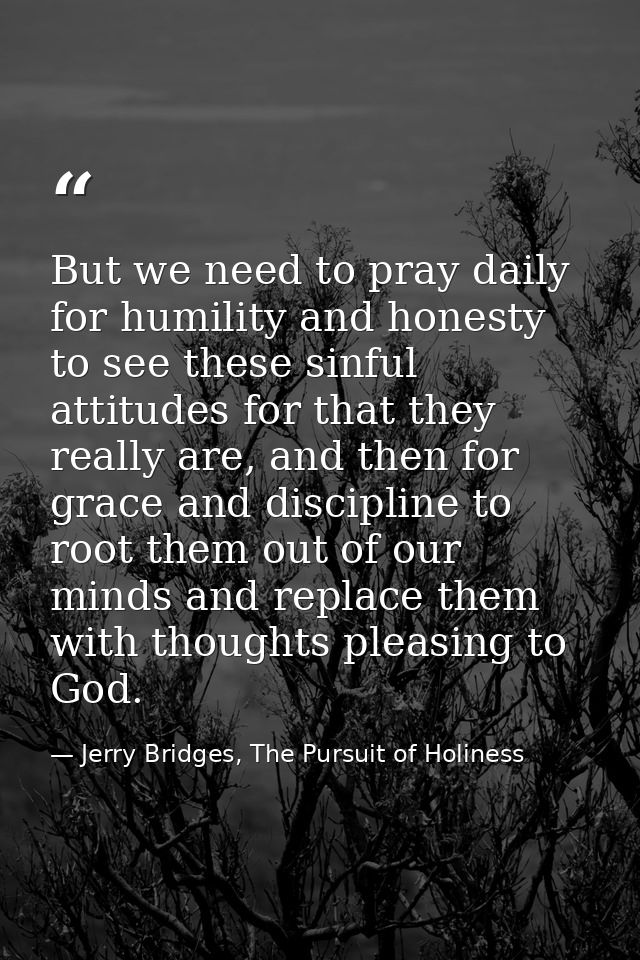 But we need to pray daily for humility and honesty to see these sinful attitudes for that they really are, and then for  — Jerry Bridges, The Pursuit of Holiness