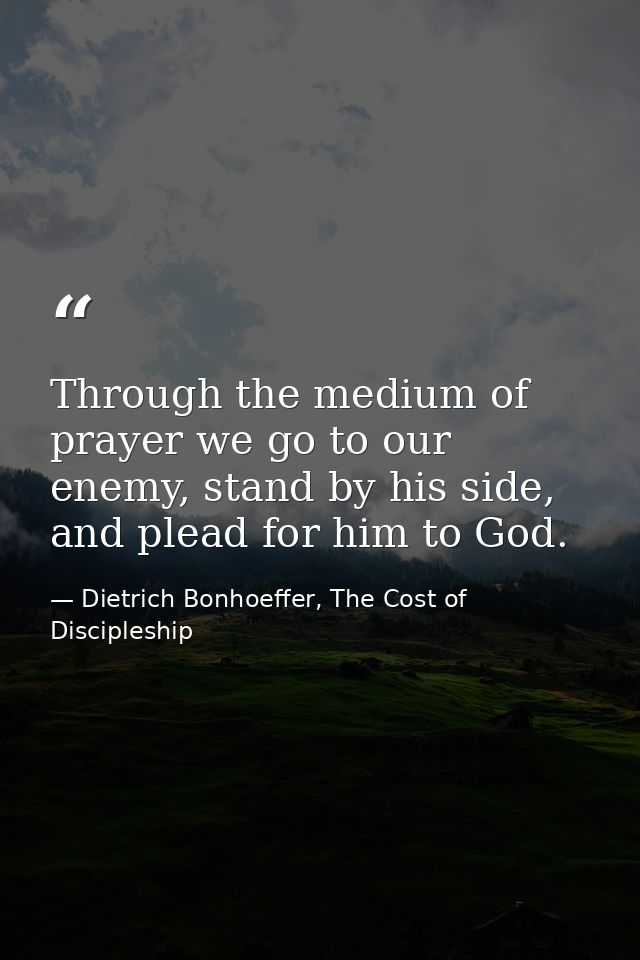 Through the medium of prayer we go to our enemy, stand by his side, and plead for him to God. — Dietrich Bonhoeffer, The Cost of Discipleship