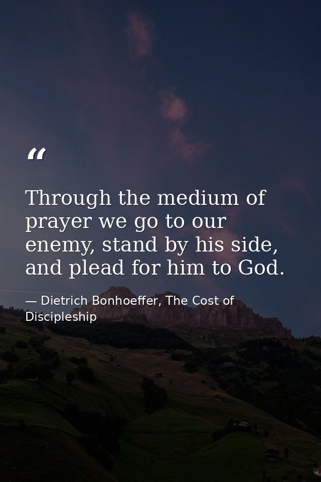 Through the medium of prayer we go to our enemy, stand by his side, and plead for him to God. — Dietrich Bonhoeffer, The Cost of Discipleship
