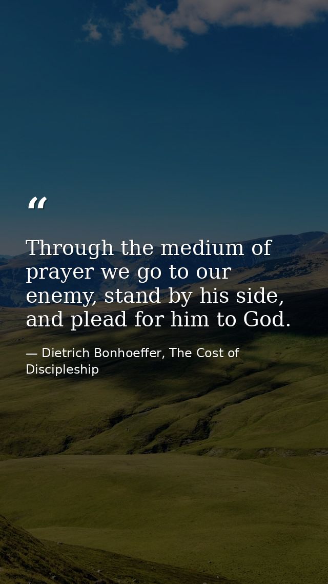 Through the medium of prayer we go to our enemy, stand by his side, and plead for him to God. — Dietrich Bonhoeffer, The Cost of Discipleship