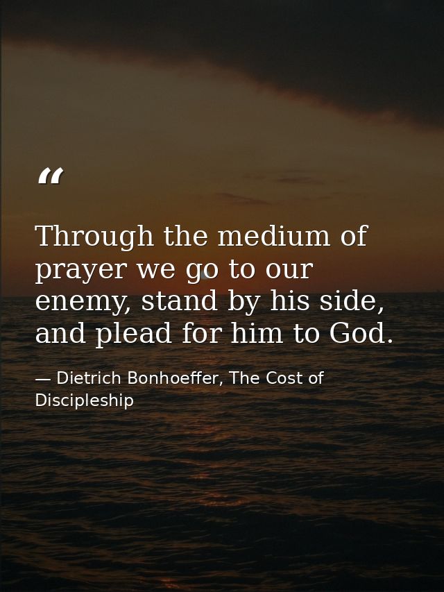 Through the medium of prayer we go to our enemy, stand by his side, and plead for him to God. — Dietrich Bonhoeffer, The Cost of Discipleship