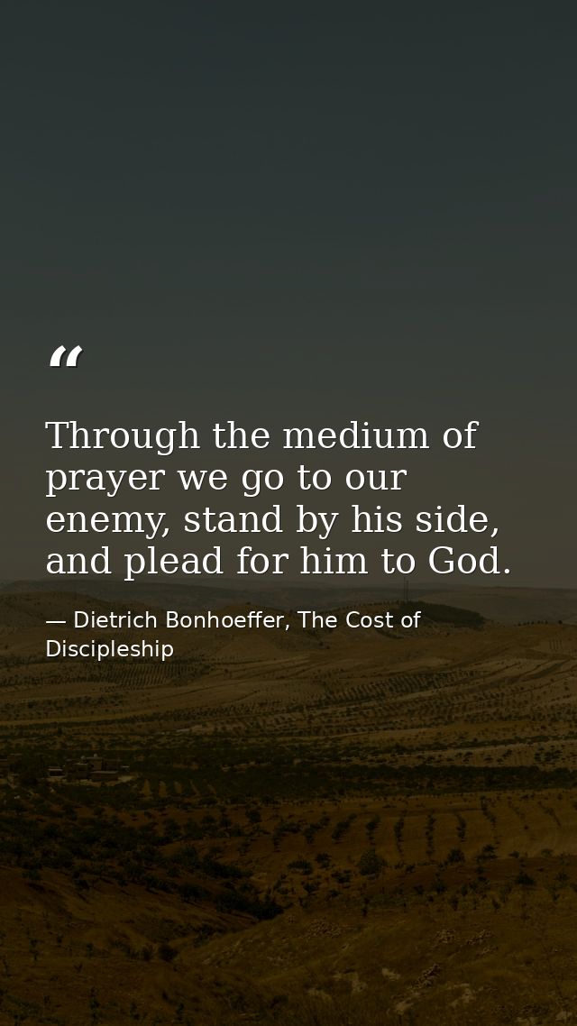 Through the medium of prayer we go to our enemy, stand by his side, and plead for him to God. — Dietrich Bonhoeffer, The Cost of Discipleship