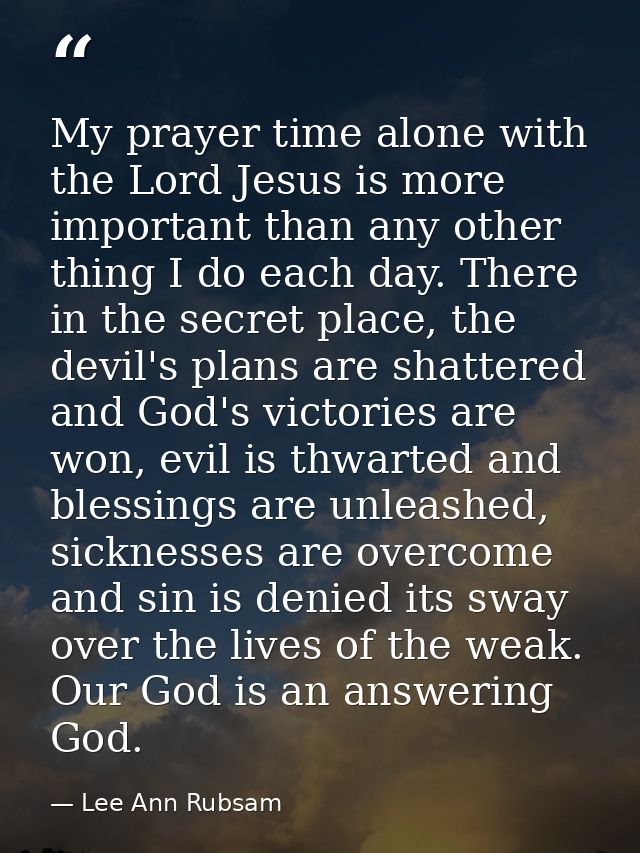 My prayer time alone with the Lord Jesus is more important than any other thing I do each day. There in the secret place — Lee Ann Rubsam