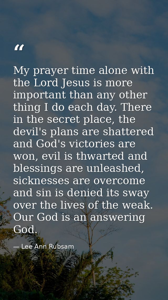 My prayer time alone with the Lord Jesus is more important than any other thing I do each day. There in the secret place — Lee Ann Rubsam
