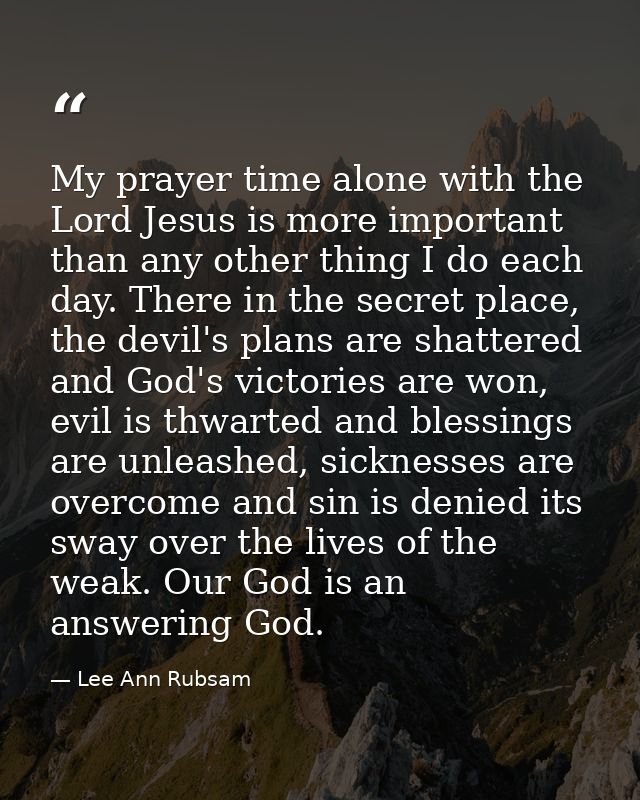 My prayer time alone with the Lord Jesus is more important than any other thing I do each day. There in the secret place — Lee Ann Rubsam