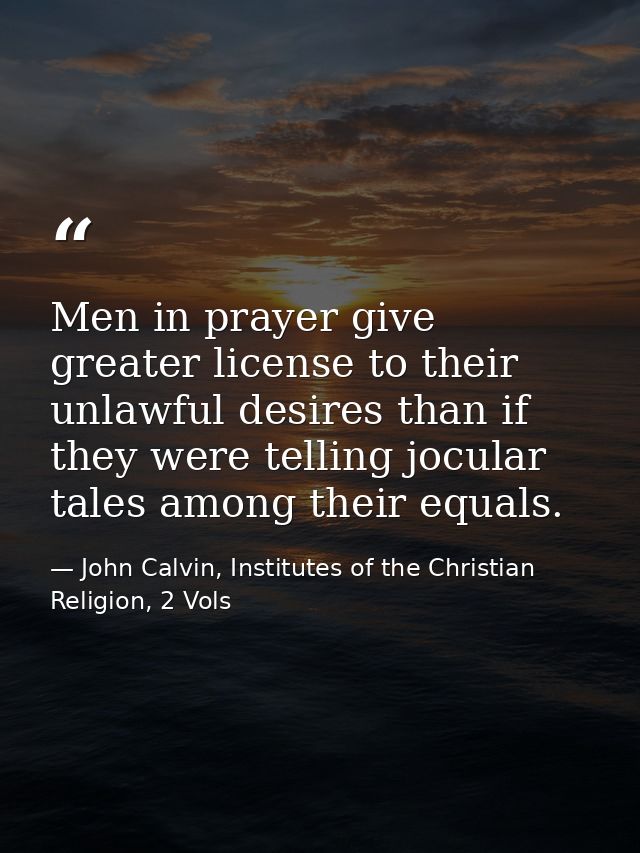 Men in prayer give greater license to their unlawful desires than if they were telling jocular tales among their equals. — John Calvin, Institutes of the Christian Religion, 2 Vols