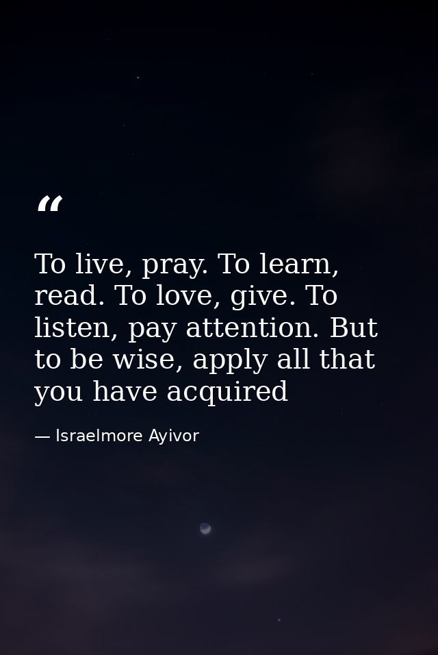 To live, pray. To learn, read. To love, give. To listen, pay attention. But to be wise, apply all that you have acquired — Israelmore Ayivor