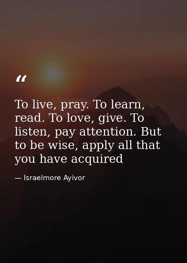 To live, pray. To learn, read. To love, give. To listen, pay attention. But to be wise, apply all that you have acquired — Israelmore Ayivor
