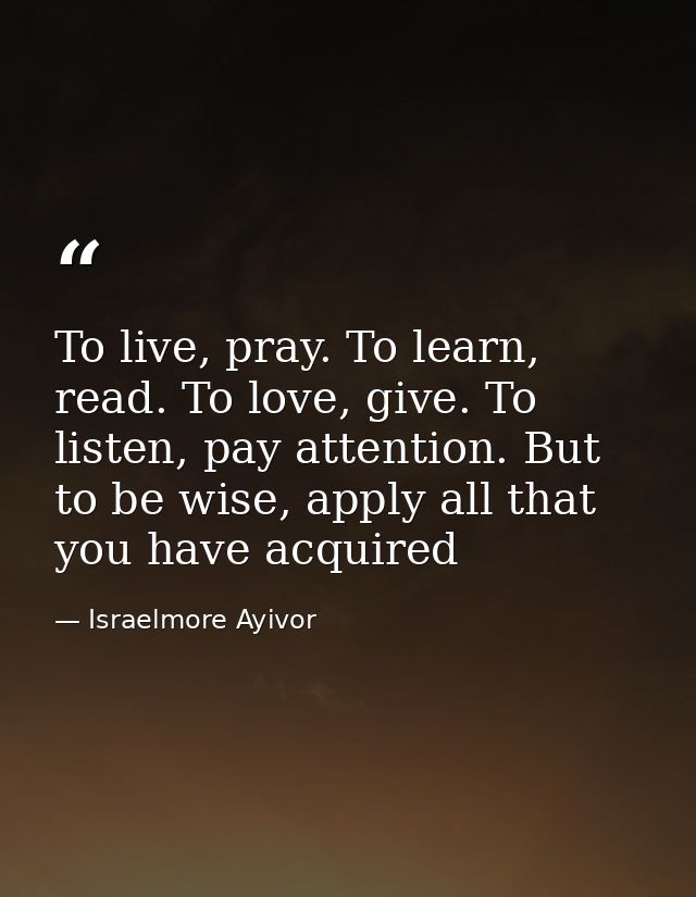 To live, pray. To learn, read. To love, give. To listen, pay attention. But to be wise, apply all that you have acquired — Israelmore Ayivor