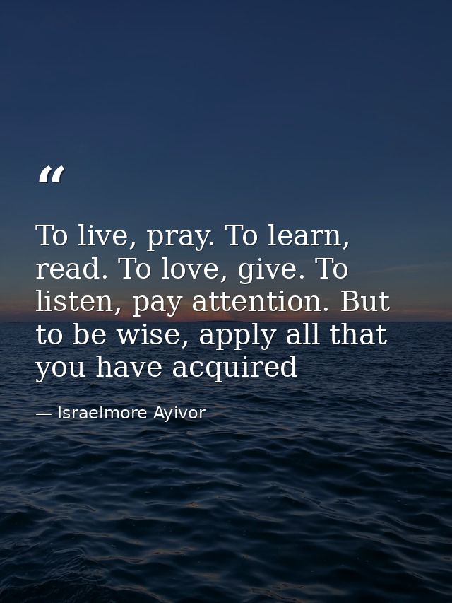 To live, pray. To learn, read. To love, give. To listen, pay attention. But to be wise, apply all that you have acquired — Israelmore Ayivor