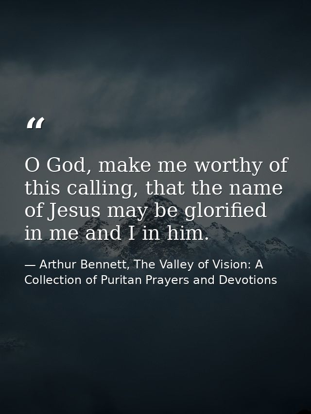 O God, make me worthy of this calling, that the name of Jesus may be glorified in me and I in him. — Arthur Bennett, The Valley of Vision: A Collection of Puritan Prayers and Devotions