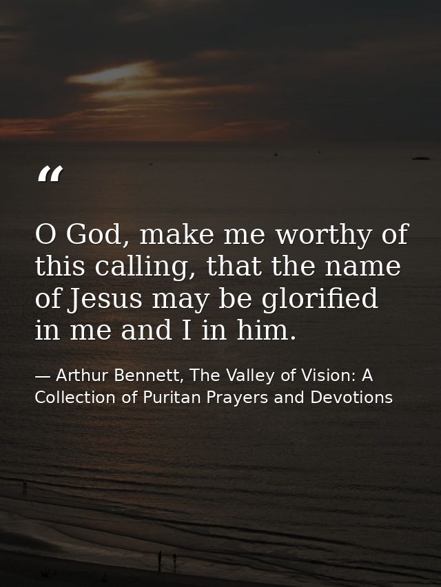 O God, make me worthy of this calling, that the name of Jesus may be glorified in me and I in him. — Arthur Bennett, The Valley of Vision: A Collection of Puritan Prayers and Devotions