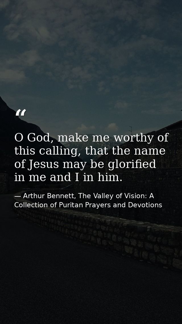 O God, make me worthy of this calling, that the name of Jesus may be glorified in me and I in him. — Arthur Bennett, The Valley of Vision: A Collection of Puritan Prayers and Devotions