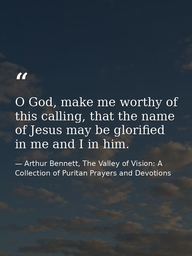 O God, make me worthy of this calling, that the name of Jesus may be glorified in me and I in him. — Arthur Bennett, The Valley of Vision: A Collection of Puritan Prayers and Devotions