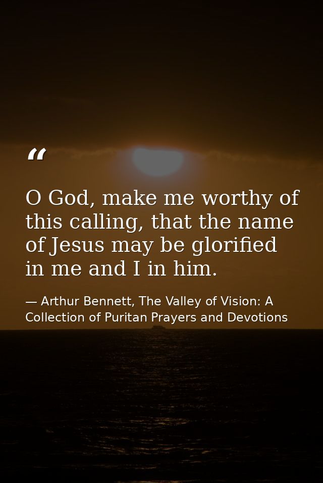 O God, make me worthy of this calling, that the name of Jesus may be glorified in me and I in him. — Arthur Bennett, The Valley of Vision: A Collection of Puritan Prayers and Devotions