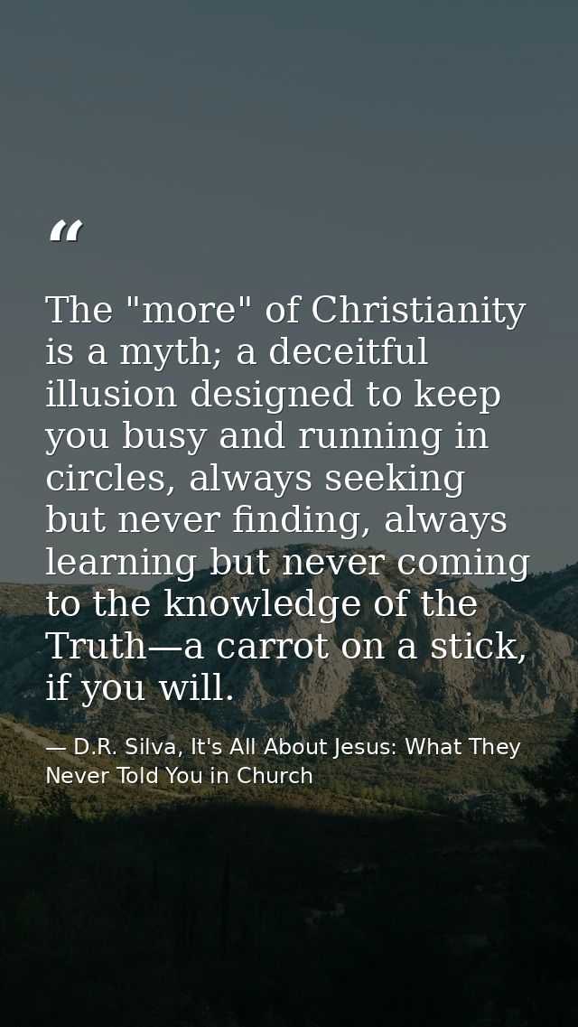 The "more" of Christianity is a myth; a deceitful illusion designed to keep you busy and running in circles, always seek — D.R. Silva, It's All About Jesus: What They Never Told You in Church