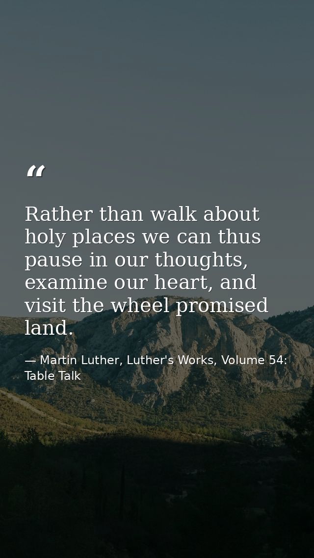 Rather than walk about holy places we can thus pause in our thoughts, examine our heart, and visit the wheel promised la — Martin Luther, Luther's Works, Volume 54: Table Talk
