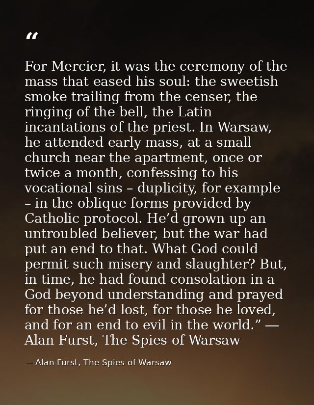 For Mercier, it was the ceremony of the mass that eased his soul: the sweetish smoke trailing from the censer, the ringi — Alan Furst, The Spies of Warsaw