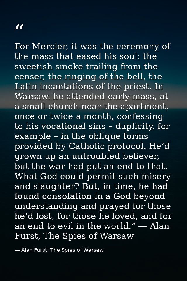 For Mercier, it was the ceremony of the mass that eased his soul: the sweetish smoke trailing from the censer, the ringi — Alan Furst, The Spies of Warsaw