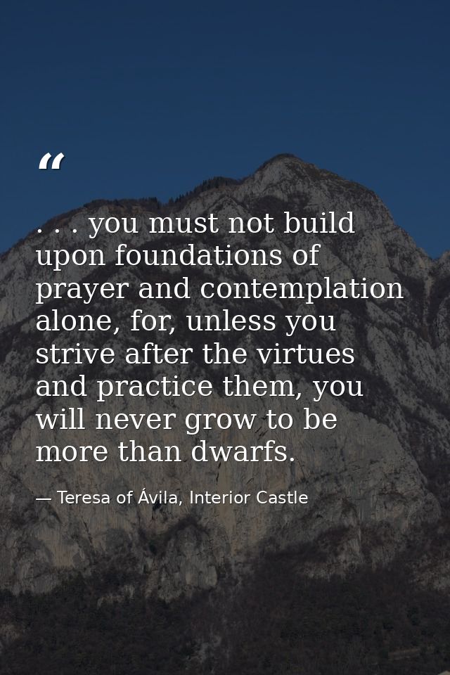 . . . you must not build upon foundations of prayer and contemplation alone, for, unless you strive after the virtues an — Teresa of Ávila, Interior Castle