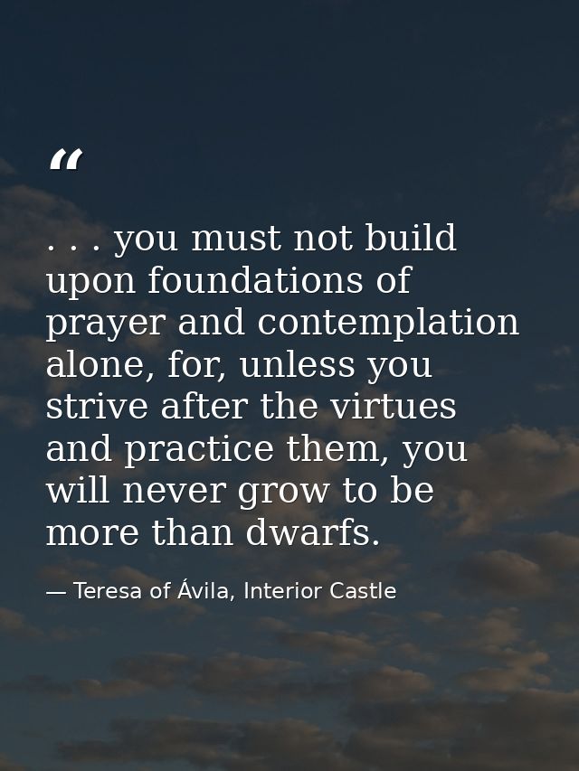 . . . you must not build upon foundations of prayer and contemplation alone, for, unless you strive after the virtues an — Teresa of Ávila, Interior Castle