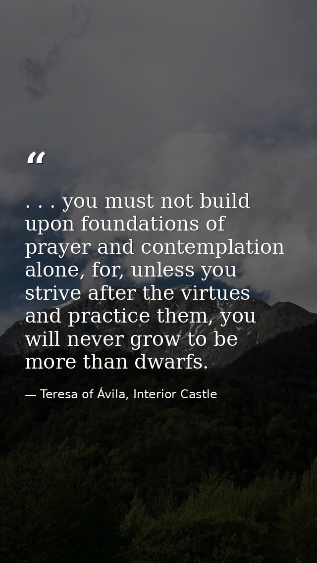 . . . you must not build upon foundations of prayer and contemplation alone, for, unless you strive after the virtues an — Teresa of Ávila, Interior Castle