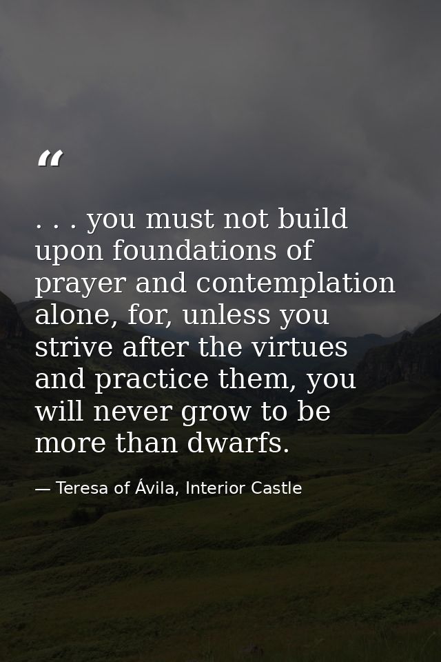 . . . you must not build upon foundations of prayer and contemplation alone, for, unless you strive after the virtues an — Teresa of Ávila, Interior Castle