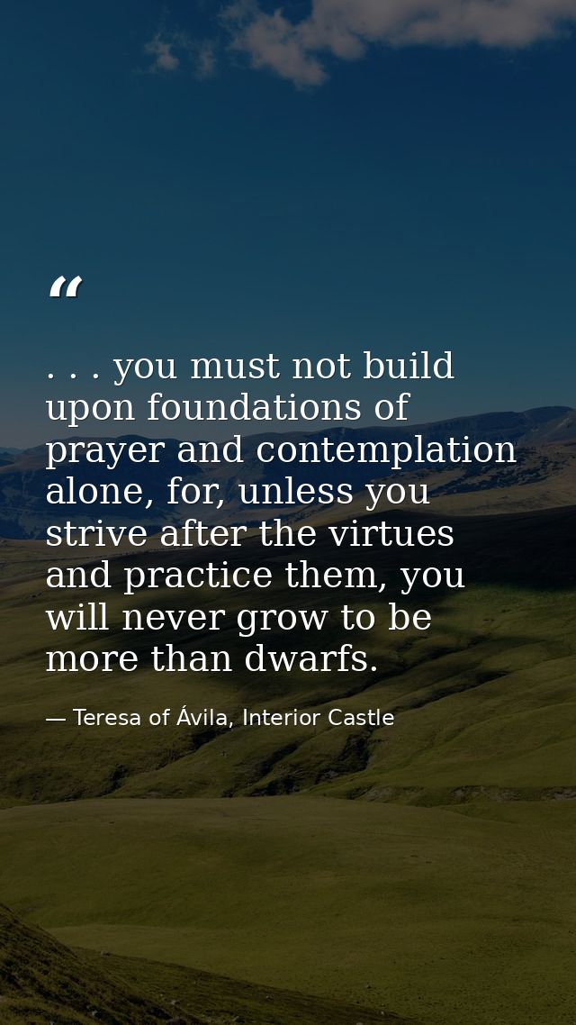 . . . you must not build upon foundations of prayer and contemplation alone, for, unless you strive after the virtues an — Teresa of Ávila, Interior Castle