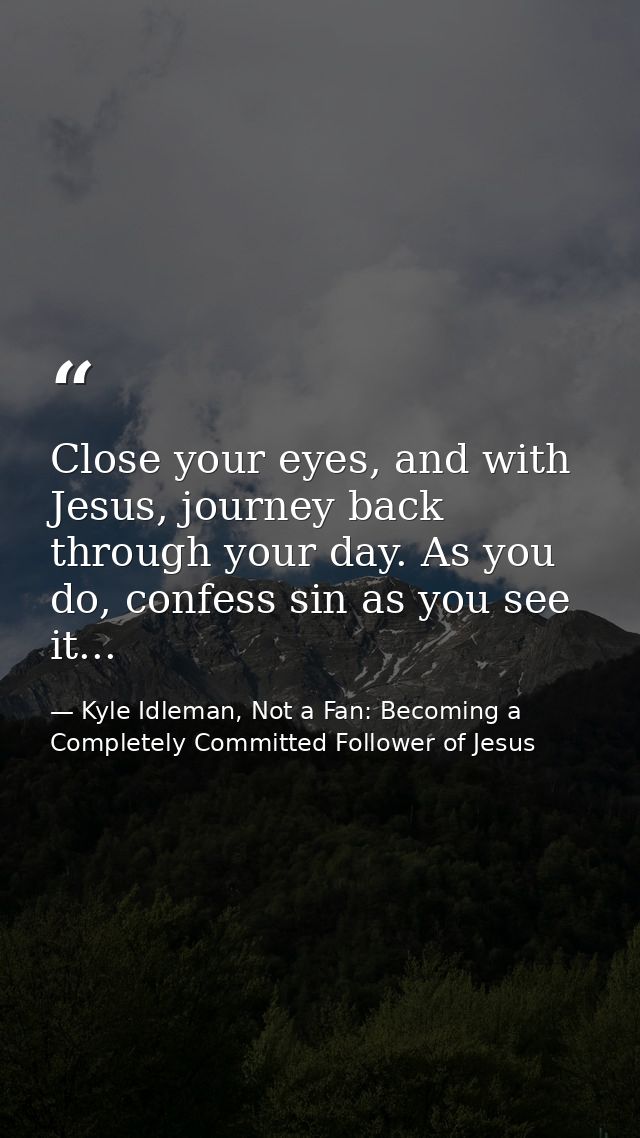 Close your eyes, and with Jesus, journey back through your day. As you do, confess sin as you see it... — Kyle Idleman, Not a Fan: Becoming a Completely Committed Follower of Jesus