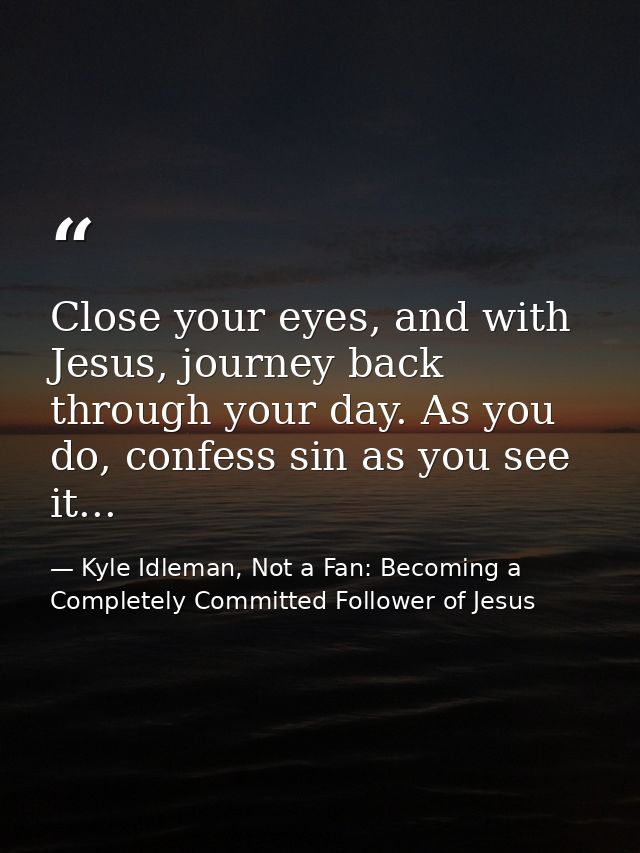 Close your eyes, and with Jesus, journey back through your day. As you do, confess sin as you see it... — Kyle Idleman, Not a Fan: Becoming a Completely Committed Follower of Jesus