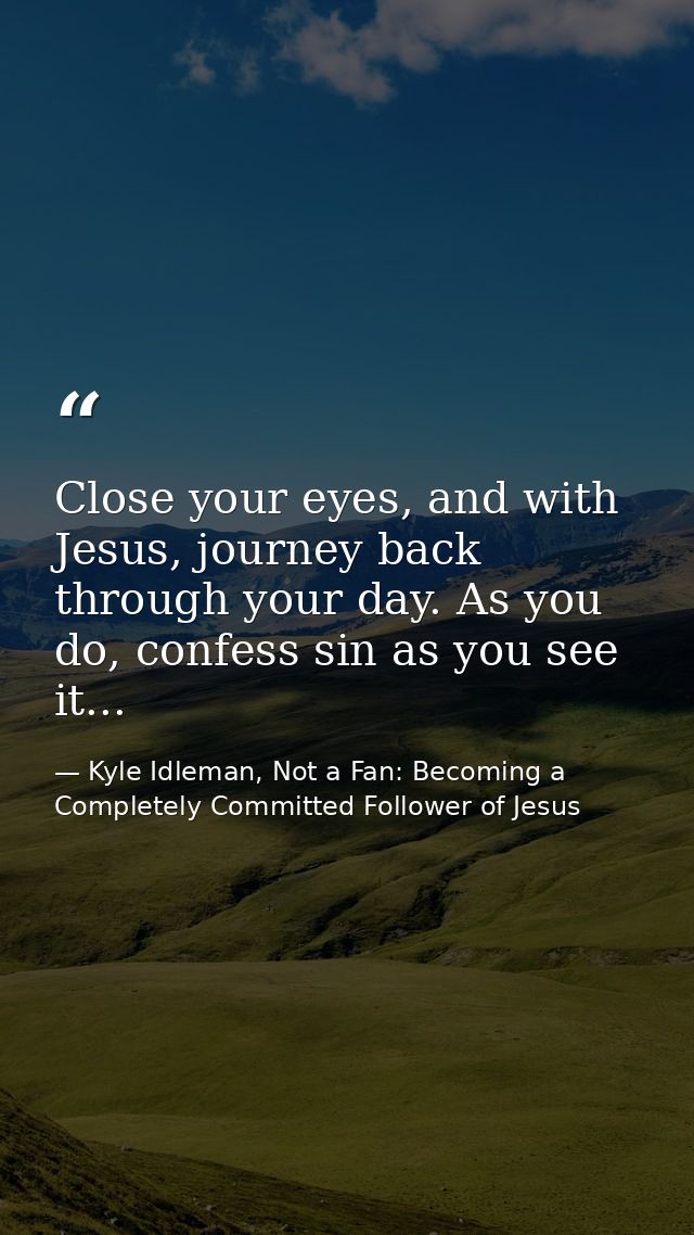 Close your eyes, and with Jesus, journey back through your day. As you do, confess sin as you see it... — Kyle Idleman, Not a Fan: Becoming a Completely Committed Follower of Jesus