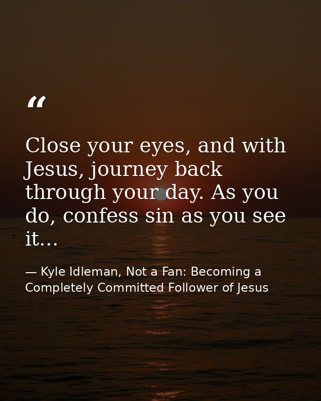 Close your eyes, and with Jesus, journey back through your day. As you do, confess sin as you see it... — Kyle Idleman, Not a Fan: Becoming a Completely Committed Follower of Jesus
